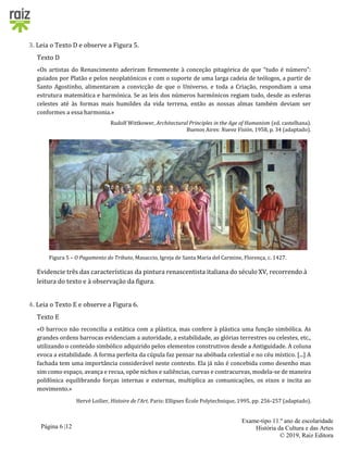 Página 6 |12
Exame-tipo 11.º ano de escolaridade
História da Cultura e das Artes
© 2019, Raiz Editora
3. Leia o Texto D e observe a Figura 5.
Texto D
«Os artistas do Renascimento aderiram firmemente à conceção pitagórica de que “tudo é número”:
guiados por Platão e pelos neoplatónicos e com o suporte de uma larga cadeia de teólogos, a partir de
Santo Agostinho, alimentaram a convicção de que o Universo, e toda a Criação, respondiam a uma
estrutura matemática e harmónica. Se as leis dos números harmónicos regiam tudo, desde as esferas
celestes até às formas mais humildes da vida terrena, então as nossas almas também deviam ser
conformes a essa harmonia.»
Rudolf Wittkower, Architectural Principles in the Age of Humanism (ed. castelhana).
Buenos Aires: Nueva Visión, 1958, p. 34 (adaptado).
Figura 5 – O Pagamento do Tributo, Masaccio, Igreja de Santa Maria del Carmine, Florença, c. 1427.
Evidencie três das características da pintura renascentista italiana do século XV, recorrendo à
leitura do texto e à observação da figura.
4. Leia o Texto E e observe a Figura 6.
Texto E
«O barroco não reconcilia a estática com a plástica, mas confere à plástica uma função simbólica. As
grandes ordens barrocas evidenciam a autoridade, a estabilidade, as glórias terrestres ou celestes, etc.,
utilizando o conteúdo simbólico adquirido pelos elementos construtivos desde a Antiguidade. A coluna
evoca a estabilidade. A forma perfeita da cúpula faz pensar na abóbada celestial e no céu místico. [...] A
fachada tem uma importância considerável neste contexto. Ela já não é concebida como desenho mas
sim como espaço, avança e recua, opõe nichos e saliências, curvas e contracurvas, modela-se de maneira
polifónica equilibrando forças internas e externas, multiplica as comunicações, os eixos e incita ao
movimento.»
Hervé Loilier, Histoire de l’Art. Paris: Ellipses École Polytechnique, 1995, pp. 256-257 (adaptado).
 