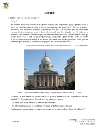 Página 8 |12
Exame-tipo 11.º ano de escolaridade
História da Cultura e das Artes
© 2019, Raiz Editora
GRUPO III
1. Leia o Texto F e observe a Figura 7.
Texto F
«Os filósofos da ilustração atribuíam à natureza primitiva uma importância quase sagrada, daí que na
arte e na arquitetura procurassem a pureza, as qualidades do primitivo. [...] No que se refere à
arquitetura, isto equivalia a dizer que a arquitetura mais pura, a mais idónea para as necessidades
humanas fundamentais, fosse a que se desenvolveu nos alvores da civilização. Mas, foi então que se
constatou, com esse sentido obsessivo pela observação direta inerente aos filósofos da ilustração, que
se sabia muito pouco ou nada acerca da arquitetura da Antiguidade. [...] Sem dúvida, a partir dos escritos
de Vitrúvio deduziu-se que a coluna, e não o muro, foi a base da estrutura arquitetónica na Antiguidade,
[sendo daí que] deriva todo o sistema de proporções das ordens arquitetónicas.»
Leland Roth, Entender la arquitectura. Barcelona: Ed. Gustavo Gili, 1993, p. 433 (adaptado).
Figura 7 – Igreja de Santa Genoveva ou Panteão, Jacques-Germain Soufflot, Paris, c. 1755-1761.
Estabeleça a relação entre o Iluminismo e a arquitetura neoclássica na segunda metade do
século XVIII. Na sua resposta deve abordar os seguintes tópicos:
 Os meios e os locais de difusão das ideias iluministas.
 As influências clássicas presentes na estrutura arquitetónica neoclássica.
Fundamente a sua resposta em quatro aspetos da obra, recorrendo ao Texto F e à Figura 7.
 