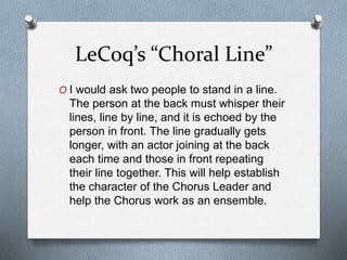 LeCoq’s “Choral Line”
O I would ask two people to stand in a line.
The person at the back must whisper their
lines, line by line, and it is echoed by the
person in front. The line gradually gets
longer, with an actor joining at the back
each time and those in front repeating
their line together. This will help establish
the character of the Chorus Leader and
help the Chorus work as an ensemble.
 