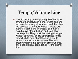 Tempo/Volume Line
O I would ask my actors playing the Chorus to
arrange themselves in a line, where one end
represented a very slow tempo and the other
represented a very fast tempo. I would ask
them to chant a line in unison, and then I
would move along the line and stop at a
certain point. They must decide together, yet
without speaking, on the appropriate tempo
with which to now chant the line. I would
repeat the exercise for volume. This will
greatly improve the cohesion of the Chorus,
and open up new approaches for the choral
lines.
 
