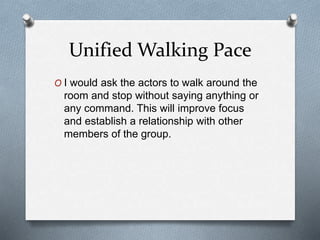 Unified Walking Pace
O I would ask the actors to walk around the
room and stop without saying anything or
any command. This will improve focus
and establish a relationship with other
members of the group.
 