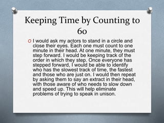 Keeping Time by Counting to
60
O I would ask my actors to stand in a circle and
close their eyes. Each one must count to one
minute in their head. At one minute, they must
step forward. I would be keeping track of the
order in which they step. Once everyone has
stepped forward, I would be able to identify
who has the slowest track of time, the fastest
and those who are just on. I would then repeat
by asking them to say an extract in their head,
with those aware of who needs to slow down
and speed up. This will help eliminate
problems of trying to speak in unison.
 