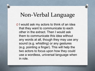 Non-Verbal Language
O I would ask my actors to think of an idea
that they want to communicate to each
other in the extract. Then I would ask
them to communicate this idea without
any words at all, though they may use any
sound (e.g. whistling) or any gestures
(e.g. pointing a finger). This will help the
two actors to focus upon how they could
use a wordless, universal language when
in role.
 