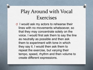 Play Around with Vocal
Exercises
O I would ask my actors to rehearse their
lines with no movements whatsoever, so
that they may concentrate solely on the
voice. I would first ask them to say the line
as neutrally as possible and then ask
them to experiment with tone in which
they say it. I would then ask them to
repeat the exercise, but varying their
tempo, speed, rhythm and then volume to
create different expressions.
 