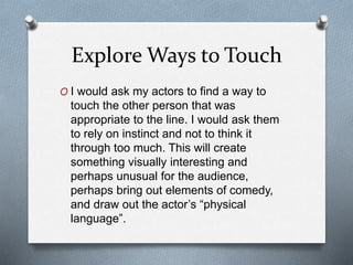 Explore Ways to Touch
O I would ask my actors to find a way to
touch the other person that was
appropriate to the line. I would ask them
to rely on instinct and not to think it
through too much. This will create
something visually interesting and
perhaps unusual for the audience,
perhaps bring out elements of comedy,
and draw out the actor’s “physical
language”.
 