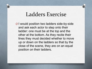 Ladders Exercise
O I would position two ladders side-by-side
and ask each actor to step onto their
ladder: one must be at the top and the
other at the bottom. As they recite their
lines they must decided whether to move
up or down on the ladders so that by the
close of the scene, they are on an equal
position on their ladders.
 