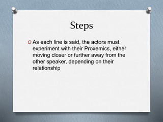 Steps
O As each line is said, the actors must
experiment with their Proxemics, either
moving closer or further away from the
other speaker, depending on their
relationship
 