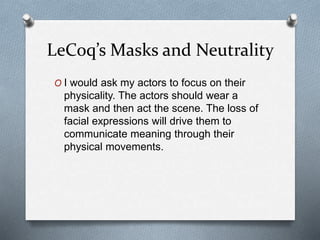 LeCoq’s Masks and Neutrality
O I would ask my actors to focus on their
physicality. The actors should wear a
mask and then act the scene. The loss of
facial expressions will drive them to
communicate meaning through their
physical movements.
 
