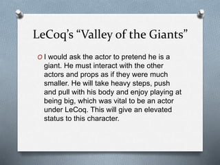 LeCoq’s “Valley of the Giants”
O I would ask the actor to pretend he is a
giant. He must interact with the other
actors and props as if they were much
smaller. He will take heavy steps, push
and pull with his body and enjoy playing at
being big, which was vital to be an actor
under LeCoq. This will give an elevated
status to this character.
 