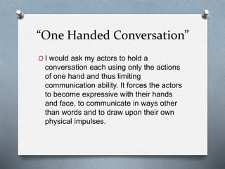 “One Handed Conversation”
O I would ask my actors to hold a
conversation each using only the actions
of one hand and thus limiting
communication ability. It forces the actors
to become expressive with their hands
and face, to communicate in ways other
than words and to draw upon their own
physical impulses.
 