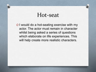 Hot-seat
O I would do a hot-seating exercise with my
actor. The actor must remain in character
whilst being asked a series of questions
which elaborate on life experiences. This
will help create more realistic characters.
 