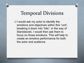 Temporal Divisions
O I would ask my actor to identify the
emotions and objectives within this “unit”,
breaking it down into “bits”, in the way of
Stanislavski. I would then ask them to
focus on those emotions. This will help to
create an emotive performance for both
the actor and audience.
 