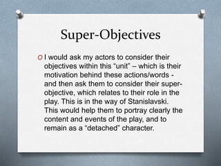 Super-Objectives
O I would ask my actors to consider their
objectives within this “unit” – which is their
motivation behind these actions/words -
and then ask them to consider their super-
objective, which relates to their role in the
play. This is in the way of Stanislavski.
This would help them to portray clearly the
content and events of the play, and to
remain as a “detached” character.
 