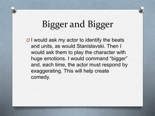 Bigger and Bigger
O I would ask my actor to identify the beats
and units, as would Stanislavski. Then I
would ask them to play the character with
huge emotions. I would command “bigger”
and, each time, the actor must respond by
exaggerating. This will help create
comedy.
 