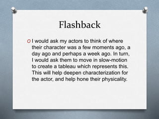 Flashback
O I would ask my actors to think of where
their character was a few moments ago, a
day ago and perhaps a week ago. In turn,
I would ask them to move in slow-motion
to create a tableau which represents this.
This will help deepen characterization for
the actor, and help hone their physicality.
 