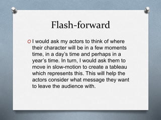 Flash-forward
O I would ask my actors to think of where
their character will be in a few moments
time, in a day’s time and perhaps in a
year’s time. In turn, I would ask them to
move in slow-motion to create a tableau
which represents this. This will help the
actors consider what message they want
to leave the audience with.
 