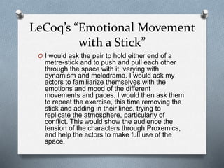 LeCoq’s “Emotional Movement
with a Stick”
O I would ask the pair to hold either end of a
metre-stick and to push and pull each other
through the space with it, varying with
dynamism and melodrama. I would ask my
actors to familiarize themselves with the
emotions and mood of the different
movements and paces. I would then ask them
to repeat the exercise, this time removing the
stick and adding in their lines, trying to
replicate the atmosphere, particularly of
conflict. This would show the audience the
tension of the characters through Proxemics,
and help the actors to make full use of the
space.
 