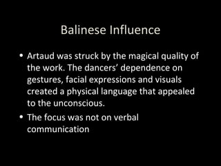 Balinese Influence Artaud was struck by the magical quality of the work. The dancers’ dependence on gestures, facial expressions and visuals created a physical language that appealed to the unconscious. The focus was not on verbal communication 