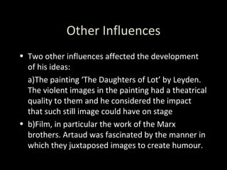 Other Influences Two other influences affected the development of his ideas: a)The painting ‘The Daughters of Lot’ by Leyden. The violent images in the painting had a theatrical quality to them and he considered the impact that such still image could have on stage b)Film, in particular the work of the Marx brothers. Artaud was fascinated by the manner in which they juxtaposed images to create humour. 
