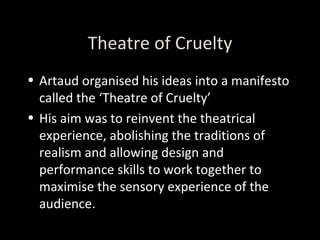 Theatre of Cruelty Artaud organised his ideas into a manifesto called the ‘Theatre of Cruelty’ His aim was to reinvent the theatrical experience, abolishing the traditions of realism and allowing design and performance skills to work together to maximise the sensory experience of the audience. 