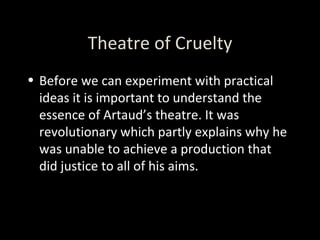 Theatre of Cruelty Before we can experiment with practical ideas it is important to understand the essence of Artaud’s theatre. It was revolutionary which partly explains why he was unable to achieve a production that did justice to all of his aims. 