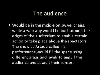 The audience Would be in the middle on swivel chairs, while a walkway would be built around the edges of the auditorium to enable certain action to take place above the spectators. The show as Artaud called his performance,would fill the space using different areas and levels to engulf the audience and assault their senses. 