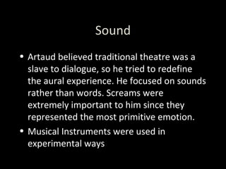Sound Artaud believed traditional theatre was a slave to dialogue, so he tried to redefine the aural experience. He focused on sounds rather than words. Screams were extremely important to him since they represented the most primitive emotion.  Musical Instruments were used in experimental ways 