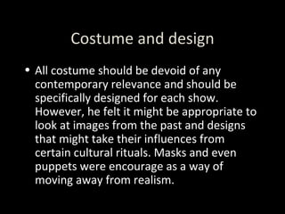 Costume and design All costume should be devoid of any contemporary relevance and should be specifically designed for each show. However, he felt it might be appropriate to look at images from the past and designs that might take their influences from certain cultural rituals. Masks and even puppets were encourage as a way of moving away from realism. 