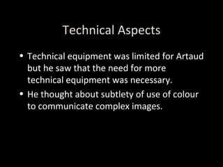 Technical Aspects Technical equipment was limited for Artaud but he saw that the need for more technical equipment was necessary. He thought about subtlety of use of colour to communicate complex images. 
