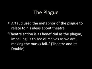 The Plague Artaud used the metaphor of the plague to relate to his ideas about theatre. ‘ Theatre action is as beneficial as the plague, impelling us to see ourselves as we are, making the masks fall..’ (Theatre and Its Double) 