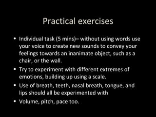 Practical exercises Individual task (5 mins)– without using words use your voice to create new sounds to convey your feelings towards an inanimate object, such as a chair, or the wall.  Try to experiment with different extremes of emotions, building up using a scale. Use of breath, teeth, nasal breath, tongue, and lips should all be experimented with Volume, pitch, pace too. 