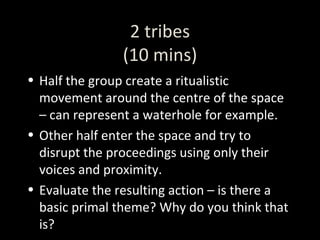 2 tribes (10 mins) Half the group create a ritualistic movement around the centre of the space – can represent a waterhole for example. Other half enter the space and try to disrupt the proceedings using only their voices and proximity. Evaluate the resulting action – is there a basic primal theme? Why do you think that is? 