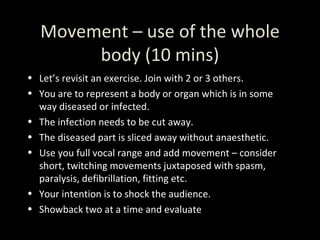 Movement – use of the whole body (10 mins) Let’s revisit an exercise. Join with 2 or 3 others. You are to represent a body or organ which is in some way diseased or infected. The infection needs to be cut away. The diseased part is sliced away without anaesthetic. Use you full vocal range and add movement – consider short, twitching movements juxtaposed with spasm, paralysis, defibrillation, fitting etc. Your intention is to shock the audience.  Showback two at a time and evaluate 