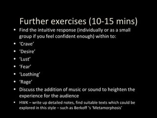 Further exercises (10-15 mins) Find the intuitive response (individually or as a small group if you feel confident enough) within to: ‘ Crave’ ‘ Desire’ ‘ Lust’ ‘ Fear’ ‘ Loathing’ ‘ Rage’ Discuss the addition of music or sound to heighten the experience for the audience HWK – write up detailed notes, find suitable texts which could be explored in this style – such as Berkoff ‘s ‘Metamorphosis’ 