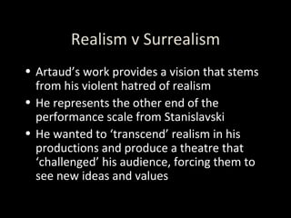 Realism v Surrealism Artaud’s work provides a vision that stems from his violent hatred of realism He represents the other end of the performance scale from Stanislavski He wanted to ‘transcend’ realism in his productions and produce a theatre that ‘challenged’ his audience, forcing them to see new ideas and values 