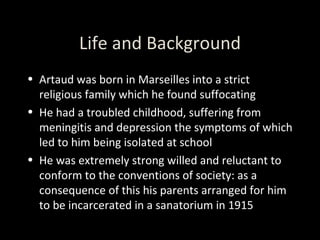 Life and Background Artaud was born in Marseilles into a strict religious family which he found suffocating He had a troubled childhood, suffering from meningitis and depression the symptoms of which led to him being isolated at school He was extremely strong willed and reluctant to conform to the conventions of society: as a consequence of this his parents arranged for him to be incarcerated in a sanatorium in 1915 