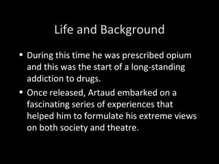 Life and Background During this time he was prescribed opium and this was the start of a long-standing addiction to drugs. Once released, Artaud embarked on a fascinating series of experiences that helped him to formulate his extreme views on both society and theatre.  