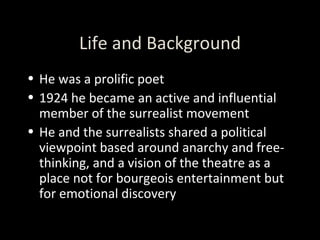 Life and Background He was a prolific poet 1924 he became an active and influential member of the surrealist movement He and the surrealists shared a political viewpoint based around anarchy and free-thinking, and a vision of the theatre as a place not for bourgeois entertainment but for emotional discovery 