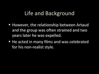 Life and Background However, the relationship between Artaud and the group was often strained and two years later he was expelled.  He acted in many films and was celebrated for his non-realist style. 