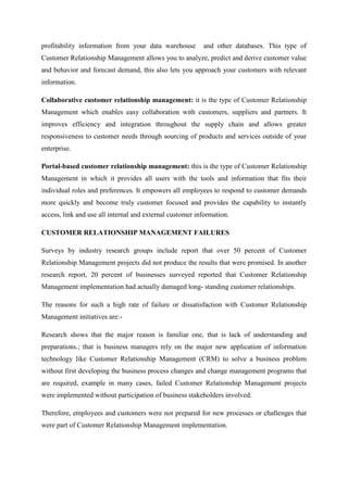 profitability information from your data warehouse        and other databases. This type of
Customer Relationship Management allows you to analyze, predict and derive customer value
and behavior and forecast demand, this also lets you approach your customers with relevant
information.

Collaborative customer relationship management: it is the type of Customer Relationship
Management which enables easy collaboration with customers, suppliers and partners. It
improves efficiency and integration throughout the supply chain and allows greater
responsiveness to customer needs through sourcing of products and services outside of your
enterprise.

Portal-based customer relationship management: this is the type of Customer Relationship
Management in which it provides all users with the tools and information that fits their
individual roles and preferences. It empowers all employees to respond to customer demands
more quickly and become truly customer focused and provides the capability to instantly
access, link and use all internal and external customer information.

CUSTOMER RELATIONSHIP MANAGEMENT FAILURES

Surveys by industry research groups include report that over 50 percent of Customer
Relationship Management projects did not produce the results that were promised. In another
research report, 20 percent of businesses surveyed reported that Customer Relationship
Management implementation had actually damaged long- standing customer relationships.

The reasons for such a high rate of failure or dissatisfaction with Customer Relationship
Management initiatives are:-

Research shows that the major reason is familiar one, that is lack of understanding and
preparations.; that is business managers rely on the major new application of information
technology like Customer Relationship Management (CRM) to solve a business problem
without first developing the business process changes and change management programs that
are required, example in many cases, failed Customer Relationship Management projects
were implemented without participation of business stakeholders involved.

Therefore, employees and customers were not prepared for new processes or challenges that
were part of Customer Relationship Management implementation.
 