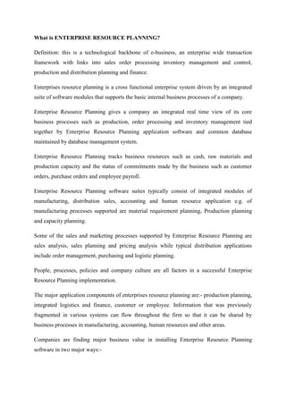 What is ENTERPRISE RESOURCE PLANNING?

Definition: this is a technological backbone of e-business, an enterprise wide transaction
framework with links into sales order processing inventory management and control,
production and distribution planning and finance.

Enterprises resource planning is a cross functional enterprise system driven by an integrated
suite of software modules that supports the basic internal business processes of a company.

Enterprise Resource Planning gives a company an integrated real time view of its core
business processes such as production, order processing and inventory management tied
together by Enterprise Resource Planning application software and common database
maintained by database management system.

Enterprise Resource Planning tracks business resources such as cash, raw materials and
production capacity and the status of commitments made by the business such as customer
orders, purchase orders and employee payroll.

Enterprise Resource Planning software suites typically consist of integrated modules of
manufacturing, distribution sales, accounting and human resource application e.g. of
manufacturing processes supported are material requirement planning, Production planning
and capacity planning.

Some of the sales and marketing processes supported by Enterprise Resource Planning are
sales analysis, sales planning and pricing analysis while typical distribution applications
include order management, purchasing and logistic planning.

People, processes, policies and company culture are all factors in a successful Enterprise
Resource Planning implementation.

The major application components of enterprises resource planning are:- production planning,
integrated logistics and finance, customer or employee. Information that was previously
fragmented in various systems can flow throughout the firm so that it can be shared by
business processes in manufacturing, accounting, human resources and other areas.

Companies are finding major business value in installing Enterprise Resource Planning
software in two major ways:-
 