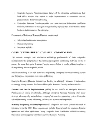 Enterprise Resource Planning creates a framework for integrating and improving their
       back office systems that results in major improvements in customers’ service,
       production and distribution efficiency.
       Enterprises Resource Planning provides vital cross functional information quickly on
       business performance to managers to significantly improve their ability to make better
       business decisions across the enterprise.

Components of Enterprise Resource Planning management

       Sales, distribution, order management
       Production planning
       Integrated logistics

CAUSES OF ENTERPRISE RELATIONSHIP PLANNING FAILURES

The business managers and information technology professionals of these companies
underestimated the complexity of the planning development and training that were needed to
prepare for a new Enterprise Resource Planning system failure to involve affected employees
in the planning and development phases.

Insufficient training in the new work tasks required by Enterprise Resource Planning system
and failure to do enough data conversion and testing.

Enterprise Resource Planning failures were due to over reliance by company or information
technology management on the claims of Enterprise Resource Planning software vendors.

Expense and time in implementation getting the full benefits of Enterprise Resource
Planning is not simple or automatic. Although Enterprise Resource Planning offers many
strategic advantages by streamlining a company’s transaction processing system, Enterprise
Resource Planning is time-consuming, difficult, and expensive to implement.

Difficulty integrating with other systems most companies have other systems that must be
integrated with the ERP. These systems can include financial analysis programs, Internet
operations, and other applications. Many companies have experienced difficulties making
these other systems operate with their Enterprise Resource Planning.
 