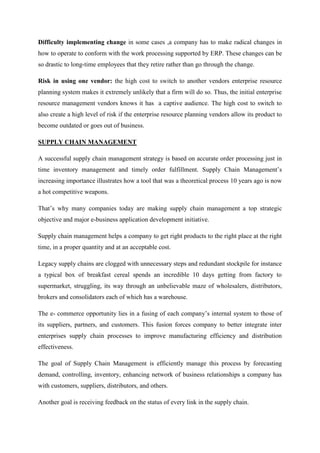 Difficulty implementing change in some cases ,a company has to make radical changes in
how to operate to conform with the work processing supported by ERP. These changes can be
so drastic to long-time employees that they retire rather than go through the change.

Risk in using one vendor: the high cost to switch to another vendors enterprise resource
planning system makes it extremely unlikely that a firm will do so. Thus, the initial enterprise
resource management vendors knows it has a captive audience. The high cost to switch to
also create a high level of risk if the enterprise resource planning vendors allow its product to
become outdated or goes out of business.

SUPPLY CHAIN MANAGEMENT

A successful supply chain management strategy is based on accurate order processing just in
time inventory management and timely order fulfillment. Supply Chain Management’s
increasing importance illustrates how a tool that was a theoretical process 10 years ago is now
a hot competitive weapons.

That’s why many companies today are making supply chain management a top strategic
objective and major e-business application development initiative.

Supply chain management helps a company to get right products to the right place at the right
time, in a proper quantity and at an acceptable cost.

Legacy supply chains are clogged with unnecessary steps and redundant stockpile for instance
a typical box of breakfast cereal spends an incredible 10 days getting from factory to
supermarket, struggling, its way through an unbelievable maze of wholesalers, distributors,
brokers and consolidators each of which has a warehouse.

The e- commerce opportunity lies in a fusing of each company’s internal system to those of
its suppliers, partners, and customers. This fusion forces company to better integrate inter
enterprises supply chain processes to improve manufacturing efficiency and distribution
effectiveness.

The goal of Supply Chain Management is efficiently manage this process by forecasting
demand, controlling, inventory, enhancing network of business relationships a company has
with customers, suppliers, distributors, and others.

Another goal is receiving feedback on the status of every link in the supply chain.
 