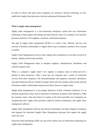 In order to achieve this goal, many companies are turning to internet technology to web-
enable their supply chain processes, decision making and information flows.




What is supply chain management?

Supply chain management is a cross-functional enterprises system that uses information
technology to help support and manage the links between some of a company’s key business
processes and those of its suppliers, customers, and business partners.

The goal of supply chain management (SCM) is to create a fast, efficient, and low cost
network of business relationships or supply chain to get a company’s products from concept
to market.

Supply Chain Management involves close linkage and coordination of activities involved in
buying , making, and moving a product.

Supply Chain Management helps to integrate suppliers, manufacturers, distributors and
customer logistics time.

What is a company’s supply chain? Let’s suppose a company wants to build and sell a
product to other businesses. Then it must buy raw materials and a variety of contracted
services from other companies. The interrelationships with suppliers, customers, distributors
and other businesses that are needed to design, build, and sell a product make up the network
of business entities, relationships and processes that is known as supply chain.

Supply chain management is a top strategic objectives of their e-business initiatives. It’s an
absolute requirement if they want to meet their e-commerce customer value imperative. What
the customer wants, when and where it’s wanted, at the lowest possible cost. Companies are
reengineering their supply chain processes aided by internet technologies and supply chain
management software.

Supply chain management software and internet technologies can help companies reengineer
and integrate the functional Supply Chain Management processes that support the supply
chain life cycle.

Electronic Data Interchange (EDI) was one of the earliest uses of information technology for
supply chain management.
 