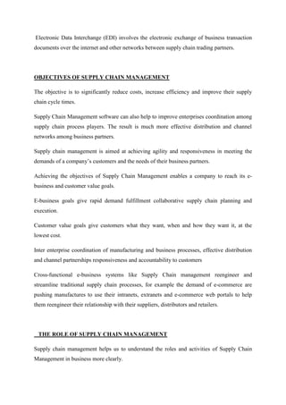 Electronic Data Interchange (EDI) involves the electronic exchange of business transaction
documents over the internet and other networks between supply chain trading partners.




OBJECTIVES OF SUPPLY CHAIN MANAGEMENT

The objective is to significantly reduce costs, increase efficiency and improve their supply
chain cycle times.

Supply Chain Management software can also help to improve enterprises coordination among
supply chain process players. The result is much more effective distribution and channel
networks among business partners.

Supply chain management is aimed at achieving agility and responsiveness in meeting the
demands of a company’s customers and the needs of their business partners.

Achieving the objectives of Supply Chain Management enables a company to reach its e-
business and customer value goals.

E-business goals give rapid demand fulfillment collaborative supply chain planning and
execution.

Customer value goals give customers what they want, when and how they want it, at the
lowest cost.

Inter enterprise coordination of manufacturing and business processes, effective distribution
and channel partnerships responsiveness and accountability to customers

Cross-functional e-business systems like Supply Chain management reengineer and
streamline traditional supply chain processes, for example the demand of e-commerce are
pushing manufactures to use their intranets, extranets and e-commerce web portals to help
them reengineer their relationship with their suppliers, distributors and retailers.




 THE ROLE OF SUPPLY CHAIN MANAGEMENT

Supply chain management helps us to understand the roles and activities of Supply Chain
Management in business more clearly.
 