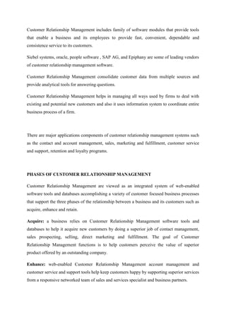 Customer Relationship Management includes family of software modules that provide tools
that enable a business and its employees to provide fast, convenient, dependable and
consistence service to its customers.

Siebel systems, oracle, people software , SAP AG, and Epiphany are some of leading vendors
of customer relationship management software.

Customer Relationship Management consolidate customer data from multiple sources and
provide analytical tools for answering questions.

Customer Relationship Management helps in managing all ways used by firms to deal with
existing and potential new customers and also it uses information system to coordinate entire
business process of a firm.




There are major applications components of customer relationship management systems such
as the contact and account management, sales, marketing and fulfillment, customer service
and support, retention and loyalty programs.




PHASES OF CUSTOMER RELATIONSHIP MANAGEMENT

Customer Relationship Management are viewed as an integrated system of web-enabled
software tools and databases accomplishing a variety of customer focused business processes
that support the three phases of the relationship between a business and its customers such as
acquire, enhance and retain.

Acquire: a business relies on Customer Relationship Management software tools and
databases to help it acquire new customers by doing a superior job of contact management,
sales prospecting, selling, direct marketing and fulfillment. The goal of Customer
Relationship Management functions is to help customers perceive the value of superior
product offered by an outstanding company.

Enhance: web-enabled Customer Relationship Management account management and
customer service and support tools help keep customers happy by supporting superior services
from a responsive networked team of sales and services specialist and business partners.
 