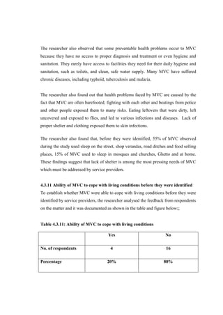 The researcher also observed that some preventable health problems occur to MVC
because they have no access to proper diagnosis and treatment or even hygiene and
sanitation. They rarely have access to facilities they need for their daily hygiene and
sanitation, such as toilets, and clean, safe water supply. Many MVC have suffered
chronic diseases, including typhoid, tuberculosis and malaria.


The researcher also found out that health problems faced by MVC are caused by the
fact that MVC are often barefooted; fighting with each other and beatings from police
and other people exposed them to many risks. Eating leftovers that were dirty, left
uncovered and exposed to flies, and led to various infections and diseases. Lack of
proper shelter and clothing exposed them to skin infections.

The researcher also found that, before they were identified, 55% of MVC observed
during the study used sleep on the street, shop verandas, road ditches and food selling
places, 15% of MVC used to sleep in mosques and churches, Ghetto and at home.
These findings suggest that lack of shelter is among the most pressing needs of MVC
which must be addressed by service providers.


4.3.11 Ability of MVC to cope with living conditions before they were identified
To establish whether MVC were able to cope with living conditions before they were
identified by service providers, the researcher analysed the feedback from respondents
on the matter and it was documented as shown in the table and figure below;;


Table 4.3.11: Ability of MVC to cope with living conditions

                                     Yes                             No

No. of respondents                     4                              16

Percentage                           20%                            80%
 