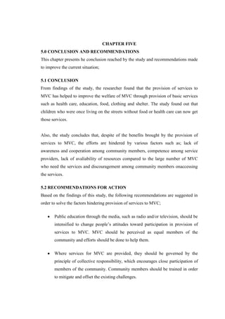 CHAPTER FIVE
5.0 CONCLUSION AND RECOMMENDATIONS
This chapter presents he conclusion reached by the study and recommendations made
to improve the current situation;

5.1 CONCLUSION
From findings of the study, the researcher found that the provision of services to
MVC has helped to improve the welfare of MVC through provision of basic services
such as health care, education, food, clothing and shelter. The study found out that
children who were once living on the streets without food or health care can now get
those services.


Also, the study concludes that, despite of the benefits brought by the provision of
services to MVC, the efforts are hindered by various factors such as; lack of
awareness and cooperation among community members, competence among service
providers, lack of avaliability of resources compared to the large number of MVC
who need the services and discouragement among community members onaccessing
the services.

5.2 RECOMMENDATIONS FOR ACTION
Based on the findings of this study, the following recommendations are suggested in
order to solve the factors hindering provision of services to MVC;

       Public education through the media, such as radio and/or television, should be
       intensified to change people’s attitudes toward participation in provision of
       services to MVC. MVC should be perceived as equal members of the
       community and efforts should be done to help them.

       Where services for MVC are provided, they should be governed by the
       principle of collective responsibility, which encourages close participation of
       members of the community. Community members should be trained in order
       to mitigate and offset the existing challenges.
 