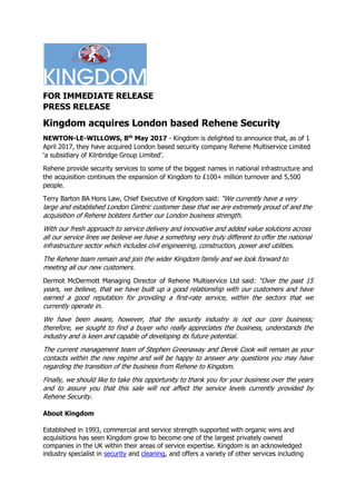 FOR IMMEDIATE RELEASE
PRESS RELEASE
Kingdom acquires London based Rehene Security
NEWTON-LE-WILLOWS, 8th
May 2017 - Kingdom is delighted to announce that, as of 1
April 2017, they have acquired London based security company Rehene Multiservice Limited
‘a subsidiary of Kilnbridge Group Limited’.
Rehene provide security services to some of the biggest names in national infrastructure and
the acquisition continues the expansion of Kingdom to £100+ million turnover and 5,500
people.
Terry Barton BA Hons Law, Chief Executive of Kingdom said: “We currently have a very
large and established London Centric customer base that we are extremely proud of and the
acquisition of Rehene bolsters further our London business strength.
With our fresh approach to service delivery and innovative and added value solutions across
all our service lines we believe we have a something very truly different to offer the national
infrastructure sector which includes civil engineering, construction, power and utilities.
The Rehene team remain and join the wider Kingdom family and we look forward to
meeting all our new customers.
Dermot McDermott Managing Director of Rehene Multiservice Ltd said: “Over the past 15
years, we believe, that we have built up a good relationship with our customers and have
earned a good reputation for providing a first-rate service, within the sectors that we
currently operate in.
We have been aware, however, that the security industry is not our core business;
therefore, we sought to find a buyer who really appreciates the business, understands the
industry and is keen and capable of developing its future potential.
The current management team of Stephen Greenaway and Derek Cook will remain as your
contacts within the new regime and will be happy to answer any questions you may have
regarding the transition of the business from Rehene to Kingdom.
Finally, we should like to take this opportunity to thank you for your business over the years
and to assure you that this sale will not affect the service levels currently provided by
Rehene Security.
About Kingdom
Established in 1993, commercial and service strength supported with organic wins and
acquisitions has seen Kingdom grow to become one of the largest privately owned
companies in the UK within their areas of service expertise. Kingdom is an acknowledged
industry specialist in security and cleaning, and offers a variety of other services including
 