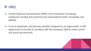  HRD
● Human Resource Development (HRD) is the framework for helping
employees develop their personal and organizational skills, knowledge and
abilities.
● A set of systematic and planned activities designed by an organization or HR
department to provide its members with the necessary skills to meet current
and future job demands.
 